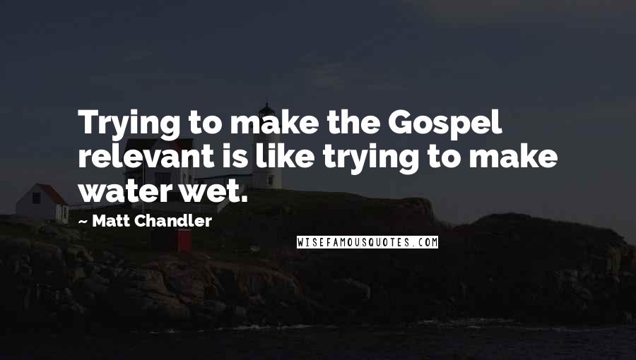 Matt Chandler Quotes: Trying to make the Gospel relevant is like trying to make water wet.