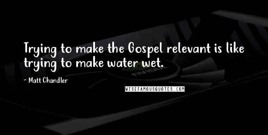 Matt Chandler Quotes: Trying to make the Gospel relevant is like trying to make water wet.
