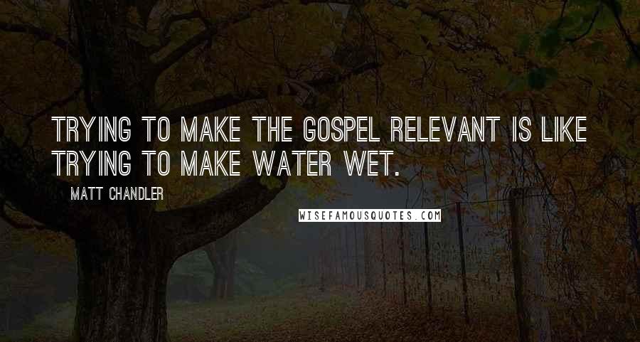 Matt Chandler Quotes: Trying to make the Gospel relevant is like trying to make water wet.