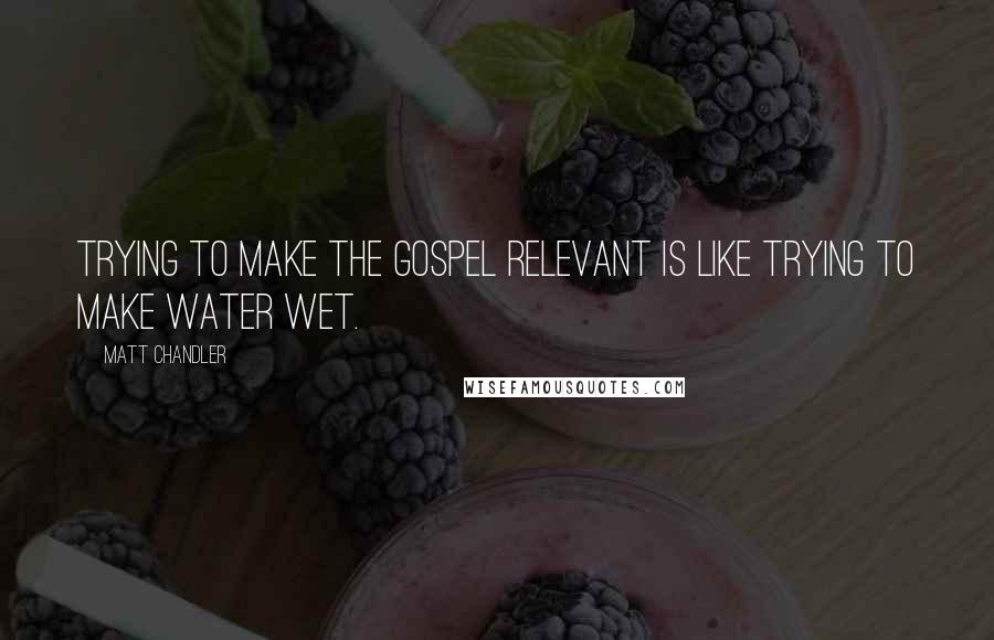 Matt Chandler Quotes: Trying to make the Gospel relevant is like trying to make water wet.