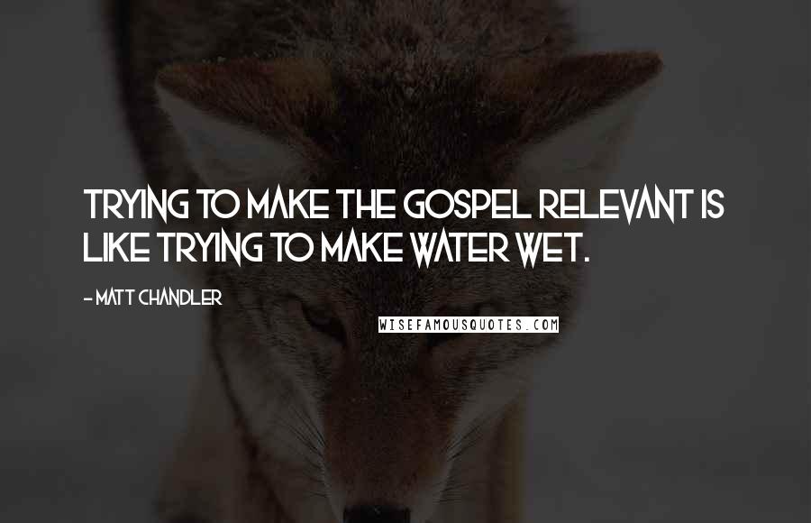 Matt Chandler Quotes: Trying to make the Gospel relevant is like trying to make water wet.