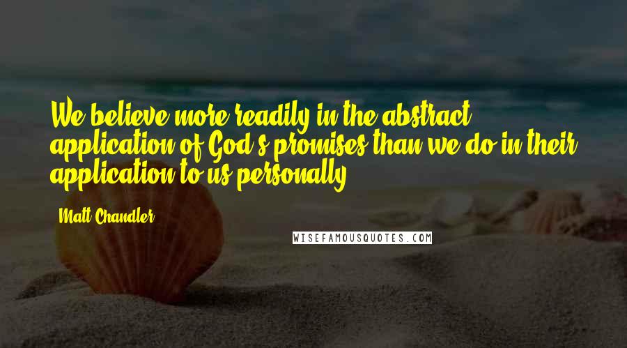 Matt Chandler Quotes: We believe more readily in the abstract application of God's promises than we do in their application to us personally.