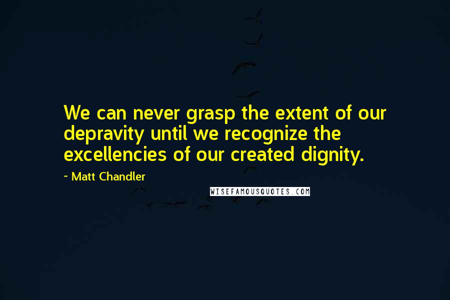 Matt Chandler Quotes: We can never grasp the extent of our depravity until we recognize the excellencies of our created dignity.