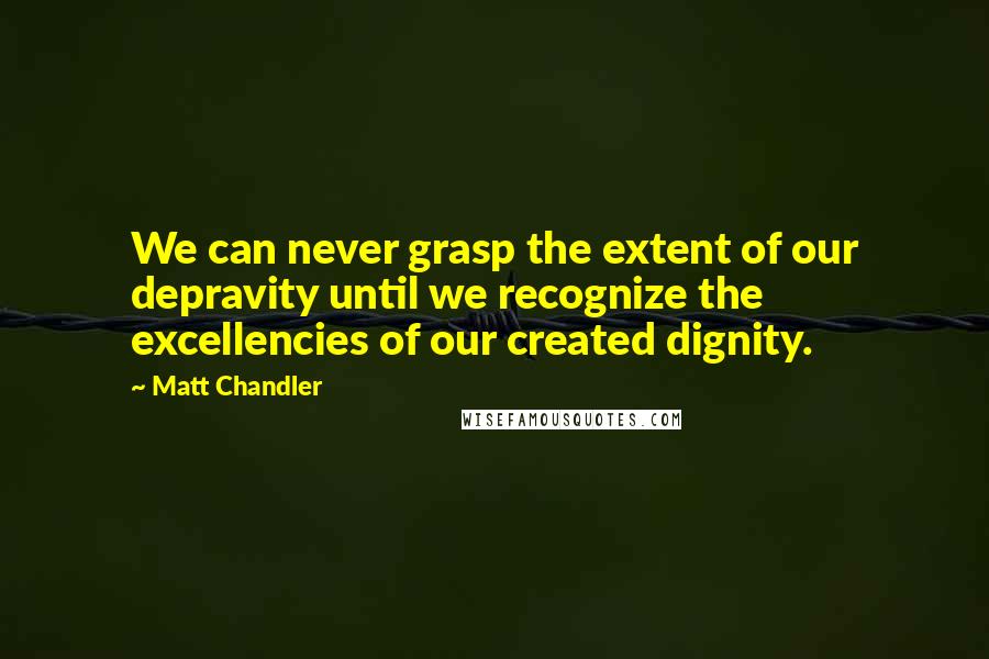 Matt Chandler Quotes: We can never grasp the extent of our depravity until we recognize the excellencies of our created dignity.