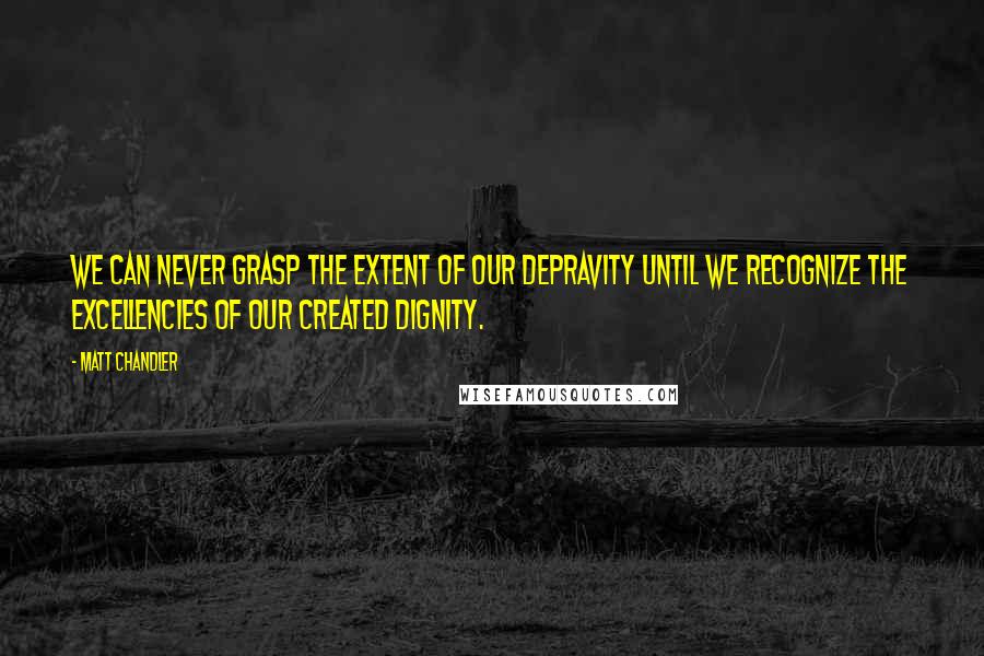 Matt Chandler Quotes: We can never grasp the extent of our depravity until we recognize the excellencies of our created dignity.