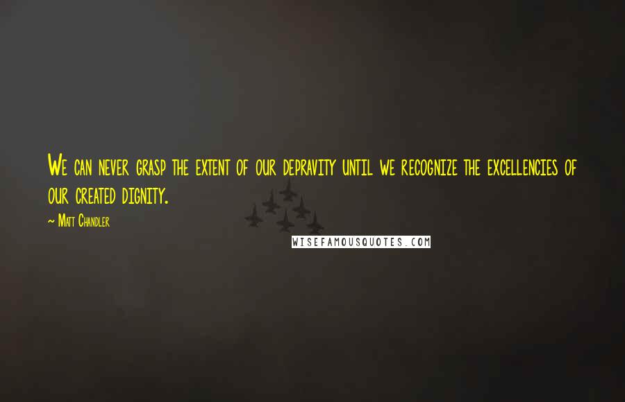 Matt Chandler Quotes: We can never grasp the extent of our depravity until we recognize the excellencies of our created dignity.