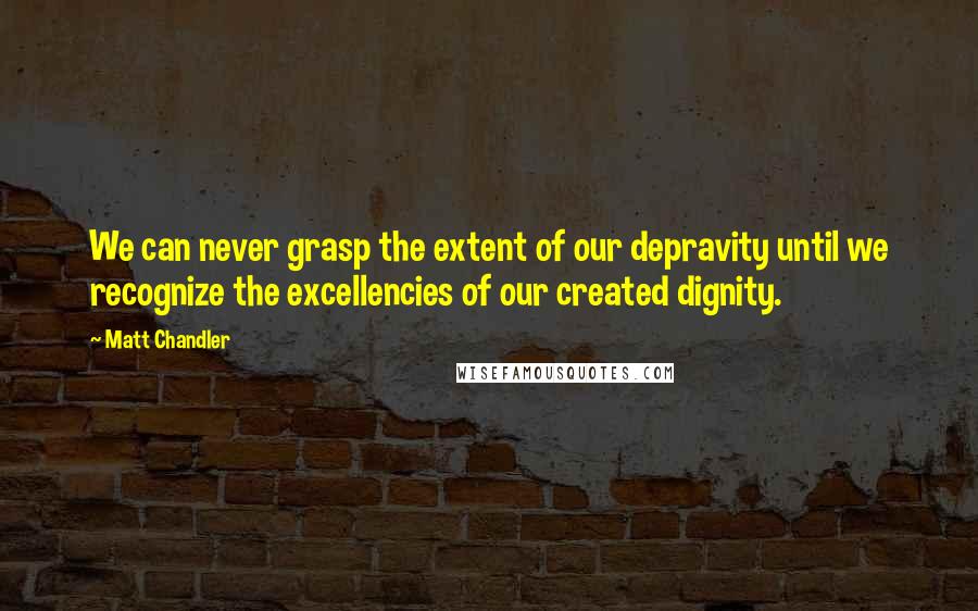 Matt Chandler Quotes: We can never grasp the extent of our depravity until we recognize the excellencies of our created dignity.