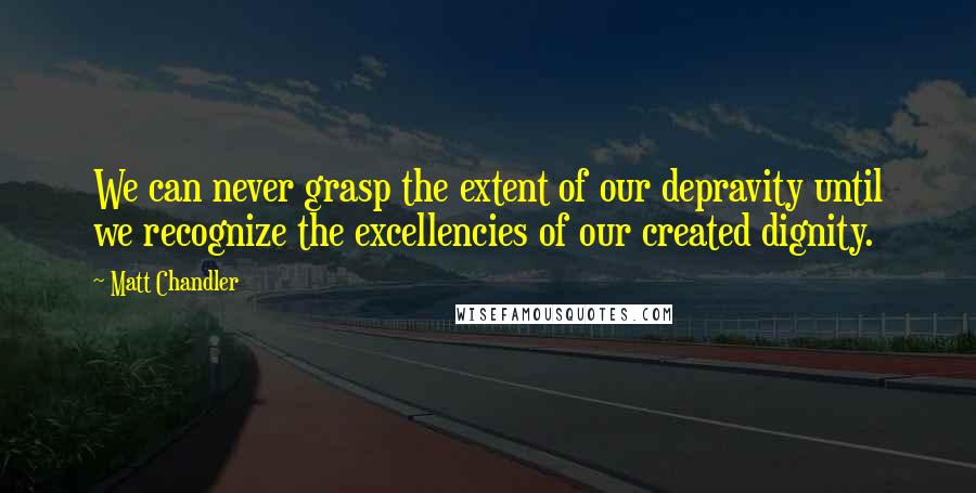 Matt Chandler Quotes: We can never grasp the extent of our depravity until we recognize the excellencies of our created dignity.