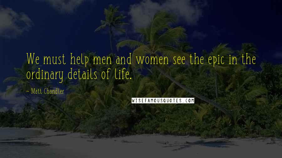 Matt Chandler Quotes: We must help men and women see the epic in the ordinary details of life.