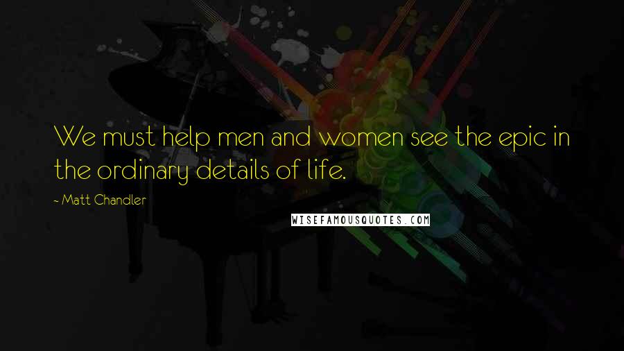 Matt Chandler Quotes: We must help men and women see the epic in the ordinary details of life.