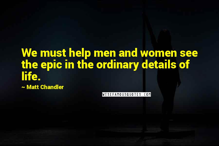 Matt Chandler Quotes: We must help men and women see the epic in the ordinary details of life.