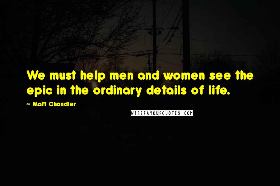 Matt Chandler Quotes: We must help men and women see the epic in the ordinary details of life.