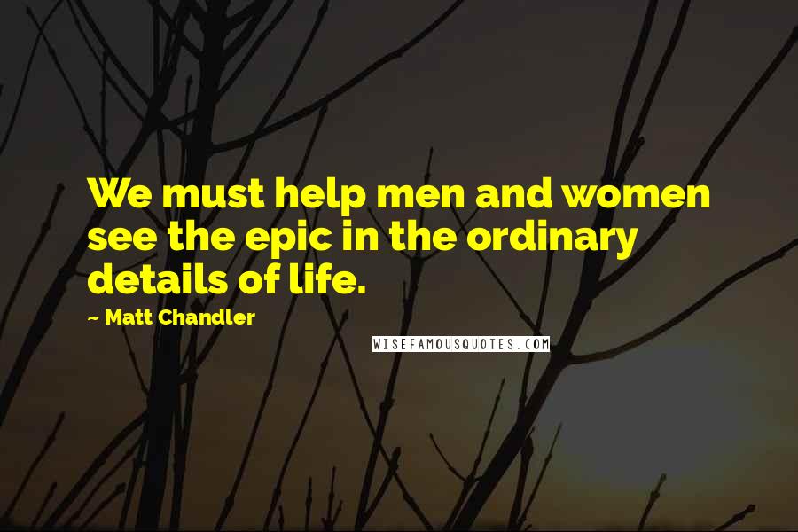 Matt Chandler Quotes: We must help men and women see the epic in the ordinary details of life.