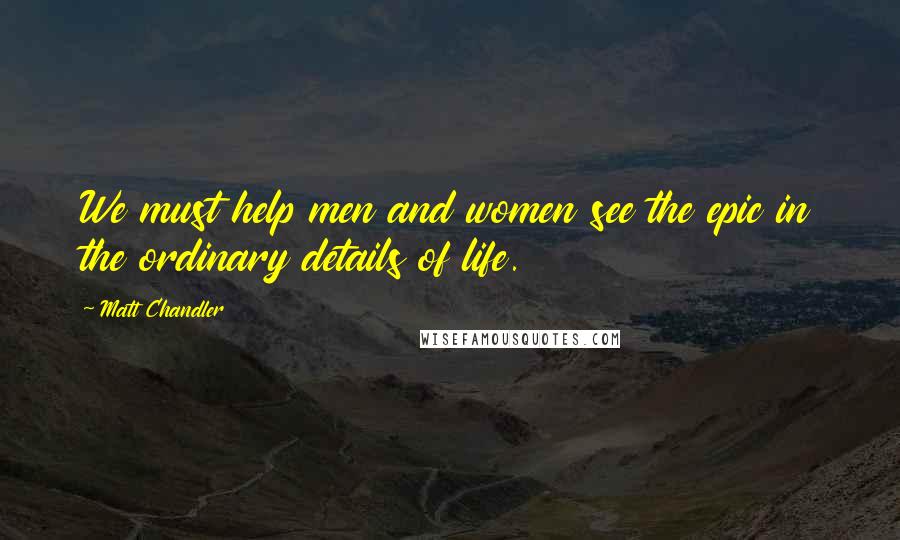 Matt Chandler Quotes: We must help men and women see the epic in the ordinary details of life.