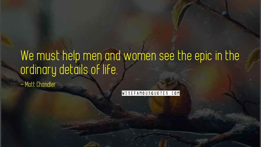 Matt Chandler Quotes: We must help men and women see the epic in the ordinary details of life.