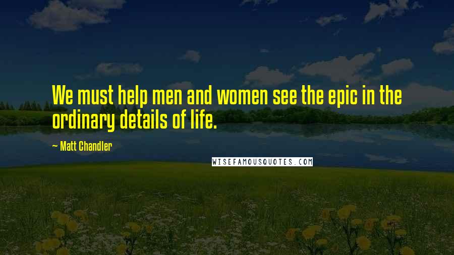 Matt Chandler Quotes: We must help men and women see the epic in the ordinary details of life.