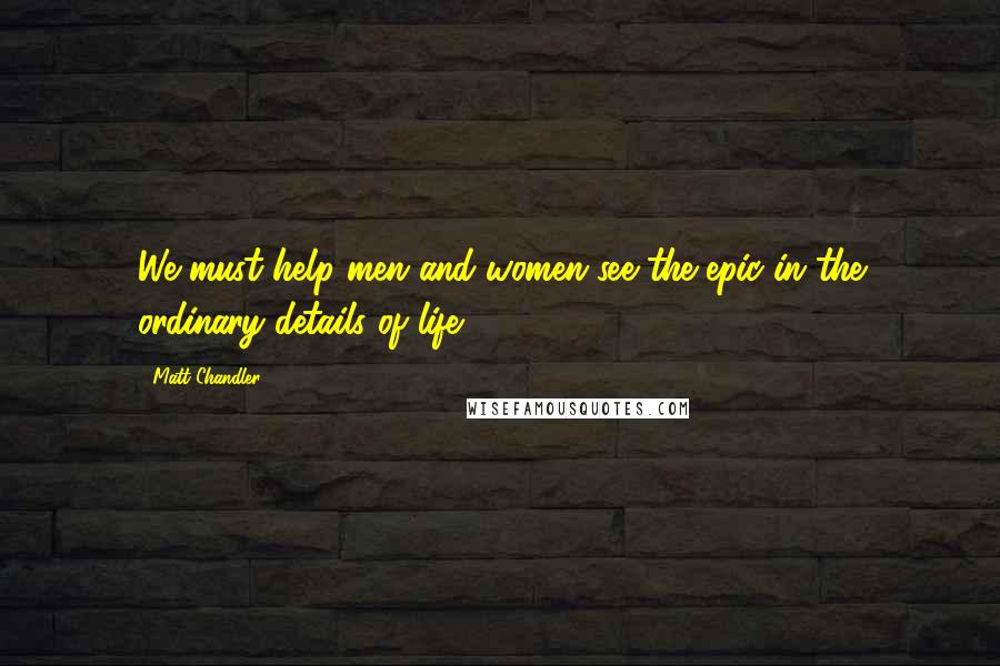 Matt Chandler Quotes: We must help men and women see the epic in the ordinary details of life.