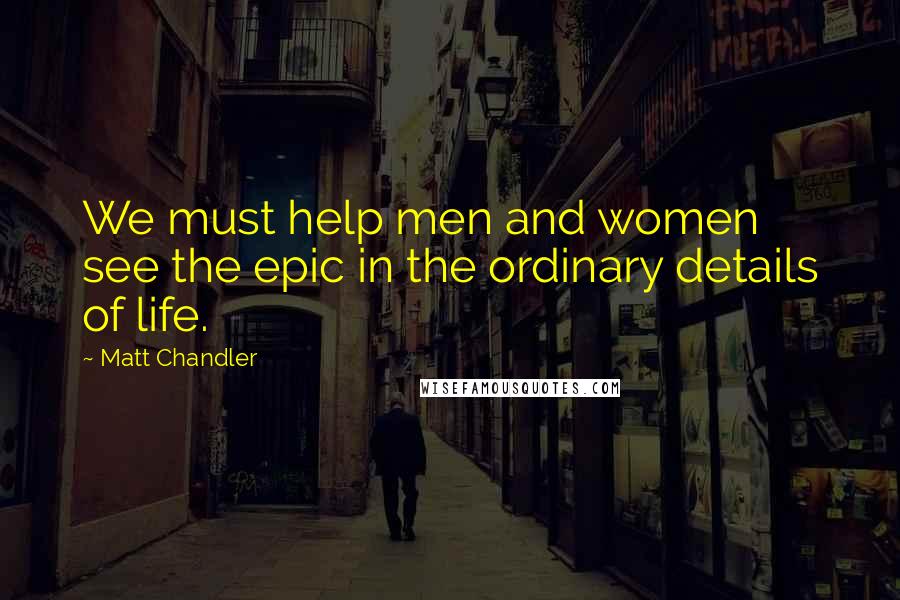 Matt Chandler Quotes: We must help men and women see the epic in the ordinary details of life.