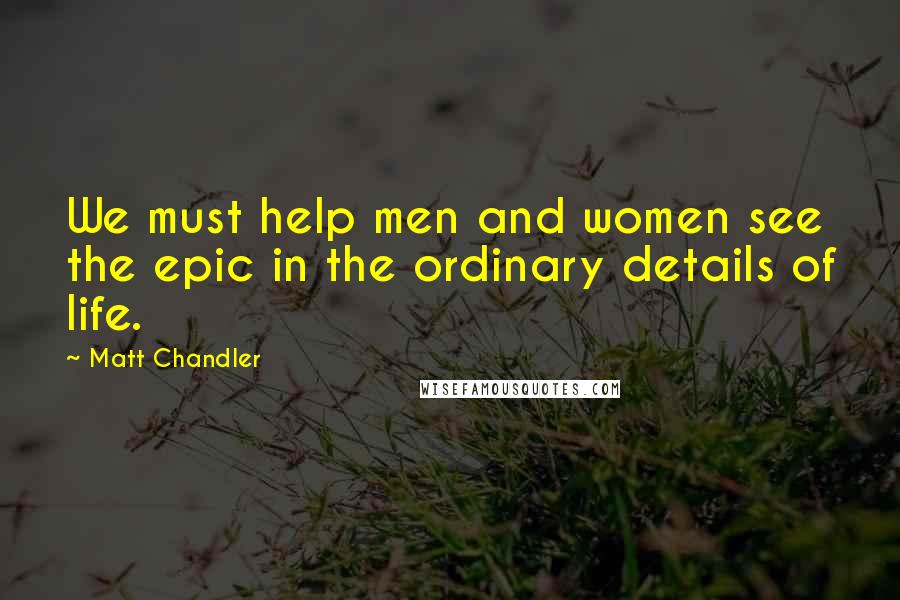Matt Chandler Quotes: We must help men and women see the epic in the ordinary details of life.