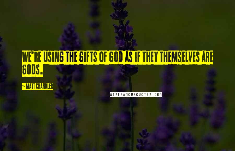 Matt Chandler Quotes: We're using the gifts of God as if they themselves are gods.