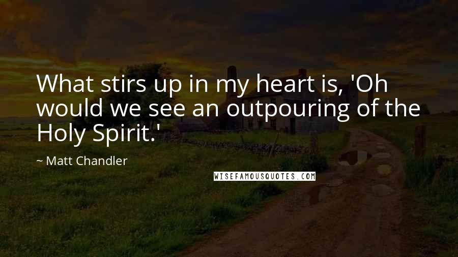 Matt Chandler Quotes: What stirs up in my heart is, 'Oh would we see an outpouring of the Holy Spirit.'