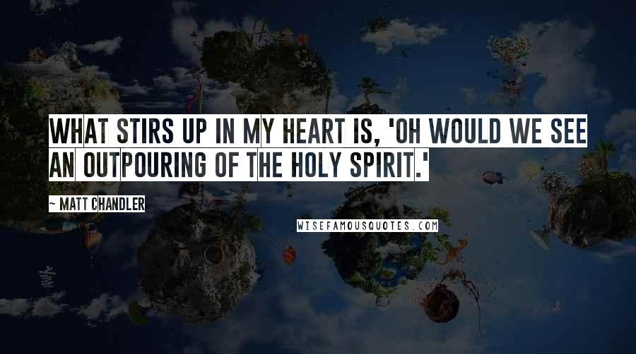 Matt Chandler Quotes: What stirs up in my heart is, 'Oh would we see an outpouring of the Holy Spirit.'