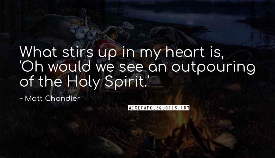 Matt Chandler Quotes: What stirs up in my heart is, 'Oh would we see an outpouring of the Holy Spirit.'