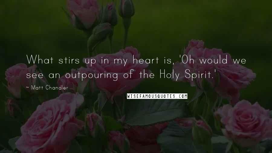 Matt Chandler Quotes: What stirs up in my heart is, 'Oh would we see an outpouring of the Holy Spirit.'