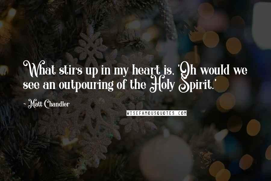 Matt Chandler Quotes: What stirs up in my heart is, 'Oh would we see an outpouring of the Holy Spirit.'