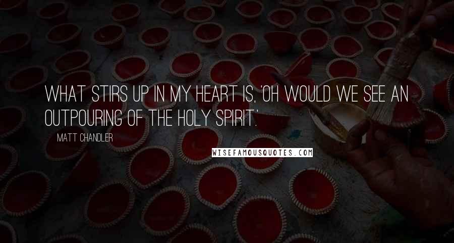 Matt Chandler Quotes: What stirs up in my heart is, 'Oh would we see an outpouring of the Holy Spirit.'