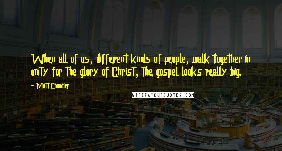 Matt Chandler Quotes: When all of us, different kinds of people, walk together in unity for the glory of Christ, the gospel looks really big.