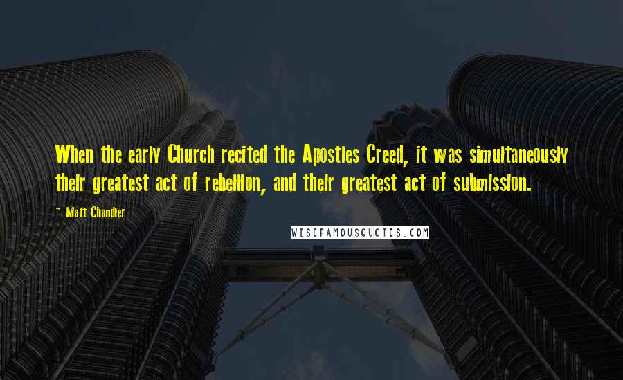 Matt Chandler Quotes: When the early Church recited the Apostles Creed, it was simultaneously their greatest act of rebellion, and their greatest act of submission.