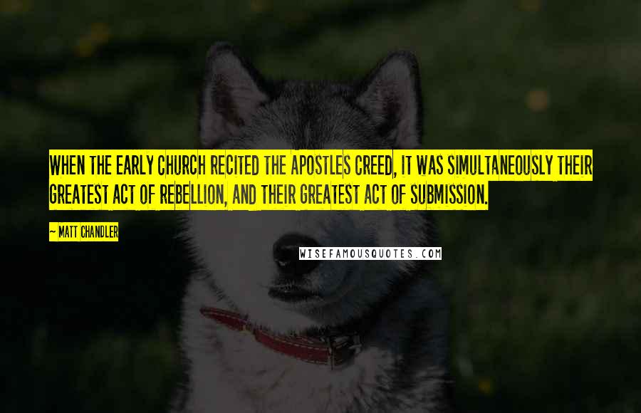 Matt Chandler Quotes: When the early Church recited the Apostles Creed, it was simultaneously their greatest act of rebellion, and their greatest act of submission.