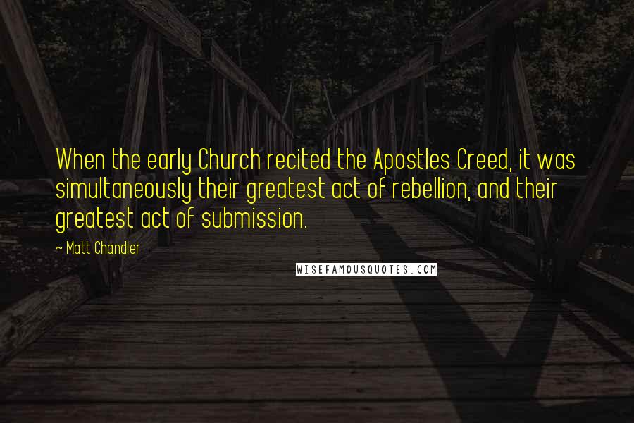 Matt Chandler Quotes: When the early Church recited the Apostles Creed, it was simultaneously their greatest act of rebellion, and their greatest act of submission.