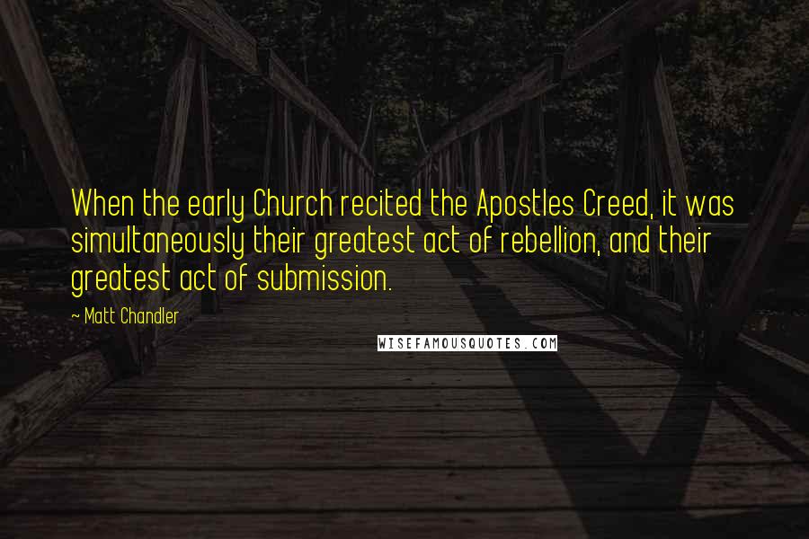 Matt Chandler Quotes: When the early Church recited the Apostles Creed, it was simultaneously their greatest act of rebellion, and their greatest act of submission.