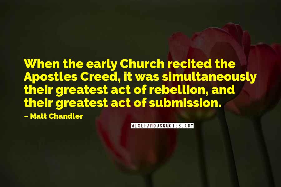 Matt Chandler Quotes: When the early Church recited the Apostles Creed, it was simultaneously their greatest act of rebellion, and their greatest act of submission.