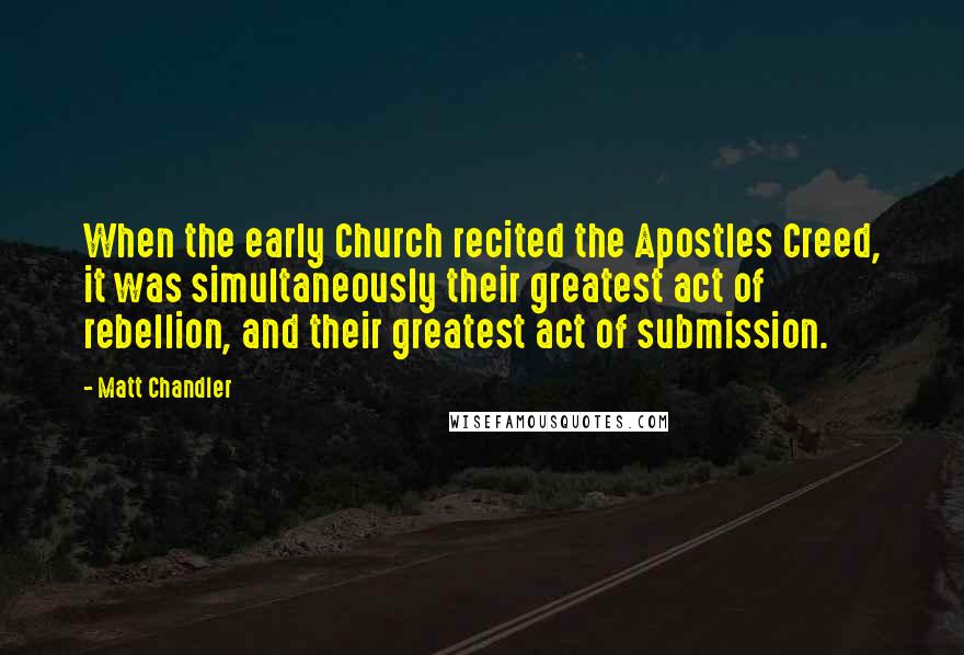 Matt Chandler Quotes: When the early Church recited the Apostles Creed, it was simultaneously their greatest act of rebellion, and their greatest act of submission.