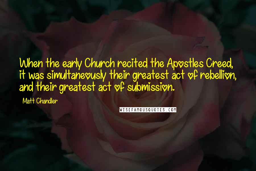 Matt Chandler Quotes: When the early Church recited the Apostles Creed, it was simultaneously their greatest act of rebellion, and their greatest act of submission.