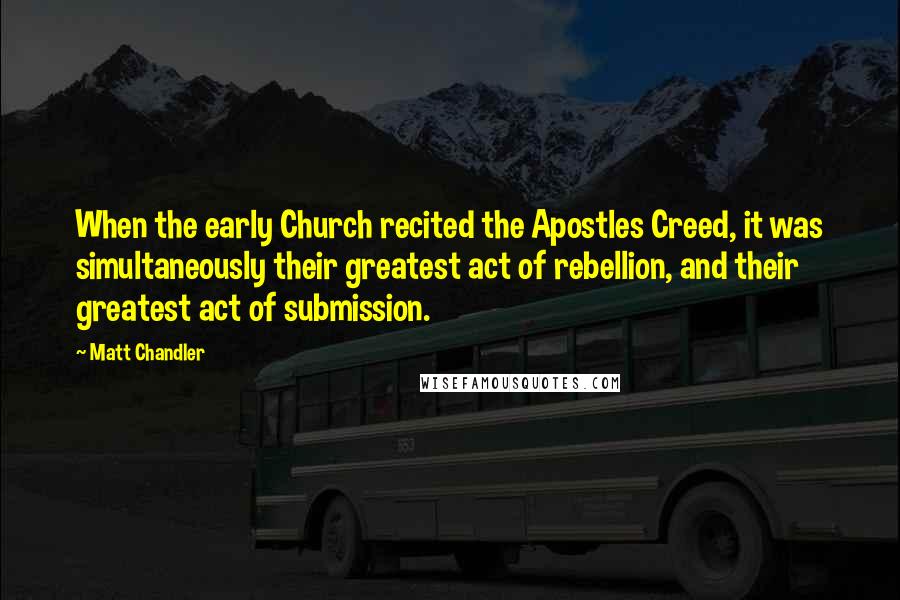 Matt Chandler Quotes: When the early Church recited the Apostles Creed, it was simultaneously their greatest act of rebellion, and their greatest act of submission.