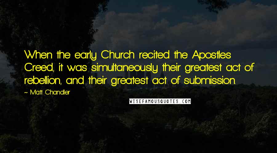 Matt Chandler Quotes: When the early Church recited the Apostles Creed, it was simultaneously their greatest act of rebellion, and their greatest act of submission.