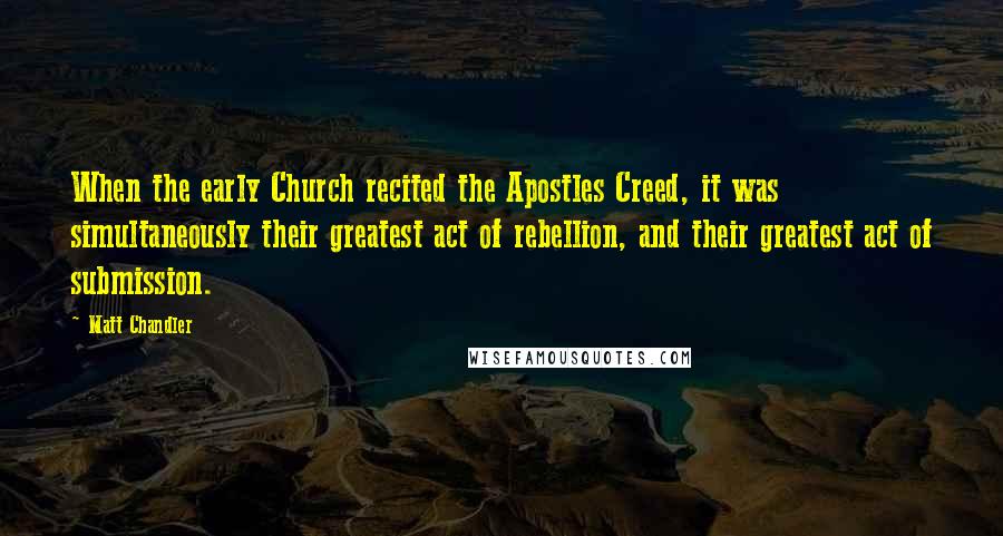 Matt Chandler Quotes: When the early Church recited the Apostles Creed, it was simultaneously their greatest act of rebellion, and their greatest act of submission.