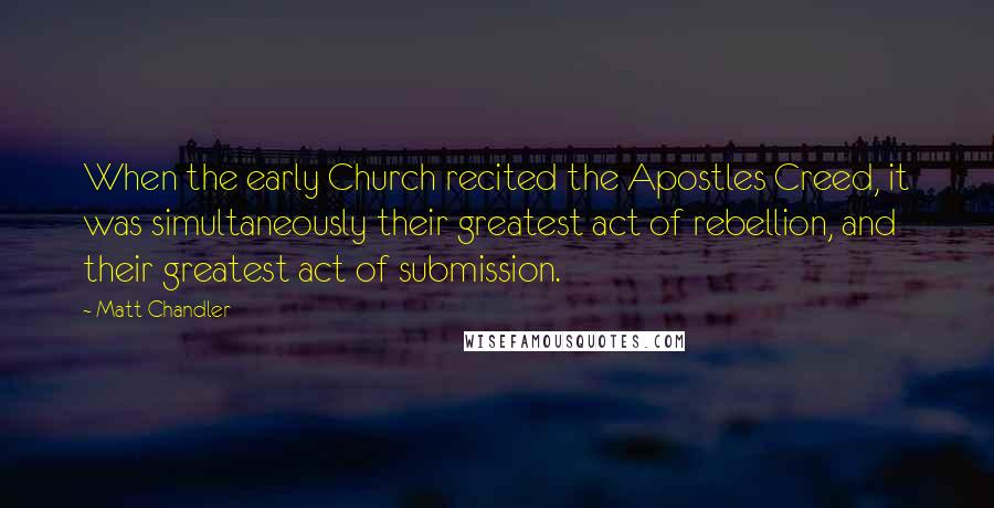 Matt Chandler Quotes: When the early Church recited the Apostles Creed, it was simultaneously their greatest act of rebellion, and their greatest act of submission.