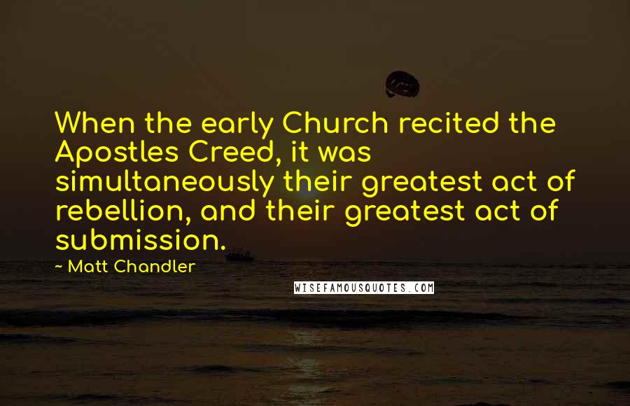 Matt Chandler Quotes: When the early Church recited the Apostles Creed, it was simultaneously their greatest act of rebellion, and their greatest act of submission.