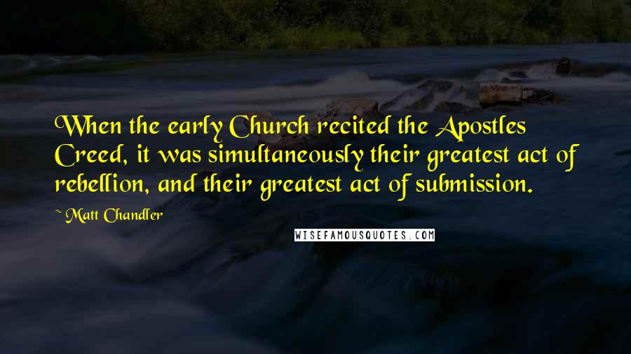 Matt Chandler Quotes: When the early Church recited the Apostles Creed, it was simultaneously their greatest act of rebellion, and their greatest act of submission.