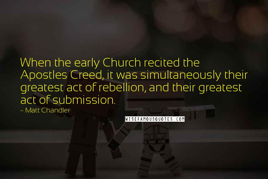 Matt Chandler Quotes: When the early Church recited the Apostles Creed, it was simultaneously their greatest act of rebellion, and their greatest act of submission.