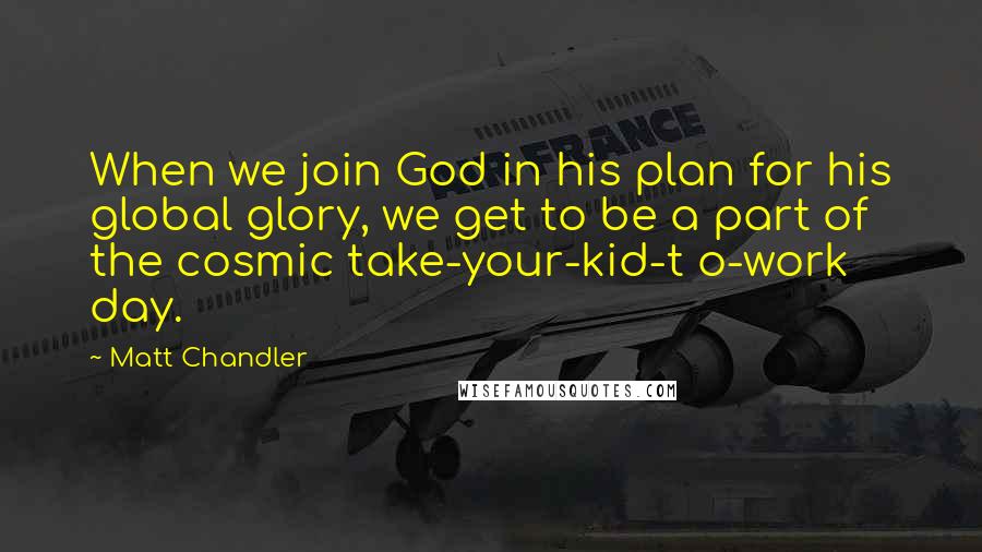 Matt Chandler Quotes: When we join God in his plan for his global glory, we get to be a part of the cosmic take-your-kid-t o-work day.