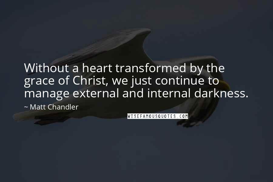 Matt Chandler Quotes: Without a heart transformed by the grace of Christ, we just continue to manage external and internal darkness.