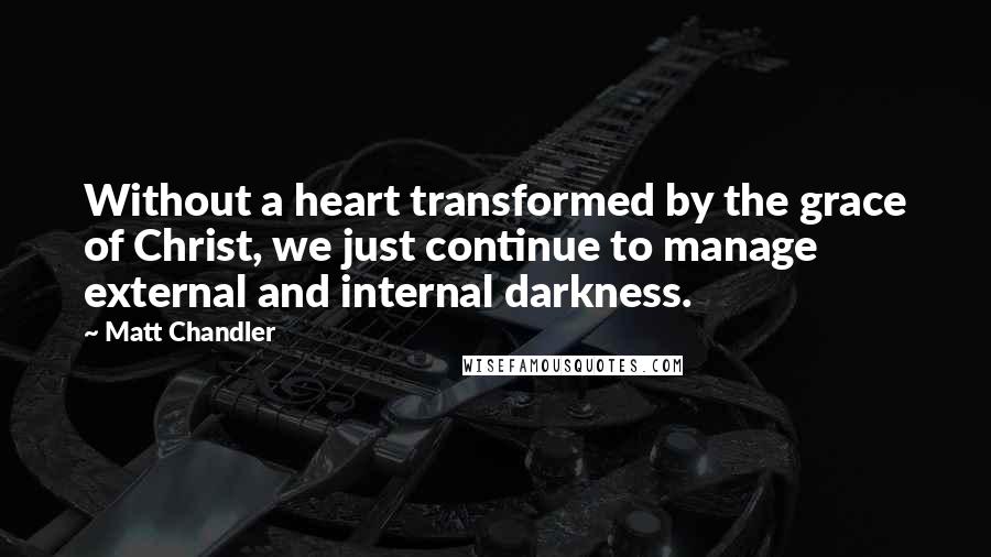 Matt Chandler Quotes: Without a heart transformed by the grace of Christ, we just continue to manage external and internal darkness.