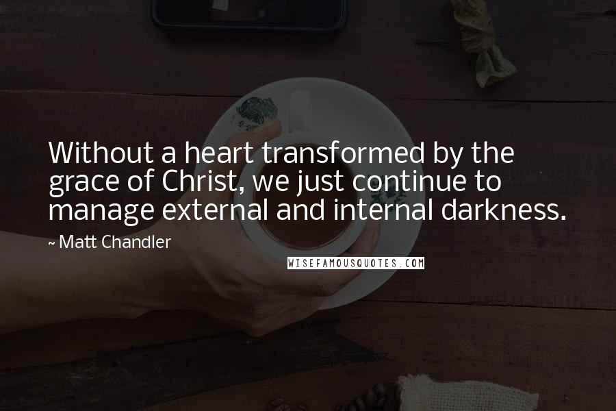 Matt Chandler Quotes: Without a heart transformed by the grace of Christ, we just continue to manage external and internal darkness.