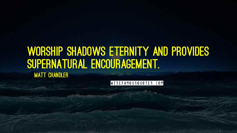 Matt Chandler Quotes: Worship shadows eternity and provides supernatural encouragement.